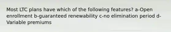 Most LTC plans have which of the following features? a-Open enrollment b-guaranteed renewability c-no elimination period d- Variable premiums