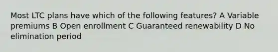 Most LTC plans have which of the following features? A Variable premiums B Open enrollment C Guaranteed renewability D No elimination period