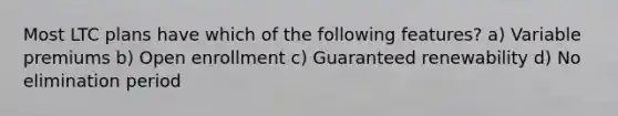 Most LTC plans have which of the following features? a) Variable premiums b) Open enrollment c) Guaranteed renewability d) No elimination period