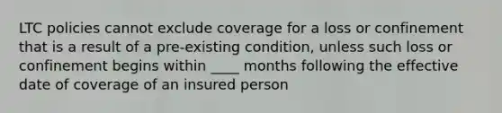 LTC policies cannot exclude coverage for a loss or confinement that is a result of a pre-existing condition, unless such loss or confinement begins within ____ months following the effective date of coverage of an insured person