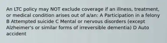 An LTC policy may NOT exclude coverage if an illness, treatment, or medical condition arises out of a/an: A Participation in a felony B Attempted suicide C Mental or nervous disorders (except Alzheimer's or similar forms of irreversible dementia) D Auto accident