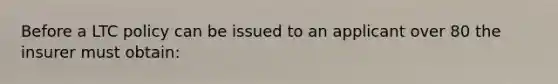 Before a LTC policy can be issued to an applicant over 80 the insurer must obtain:
