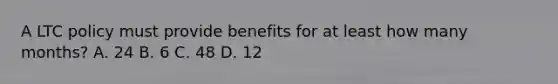 A LTC policy must provide benefits for at least how many months? A. 24 B. 6 C. 48 D. 12