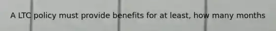 A LTC policy must provide benefits for at least, how many months