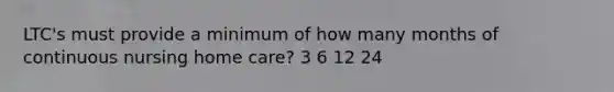 LTC's must provide a minimum of how many months of continuous nursing home care? 3 6 12 24