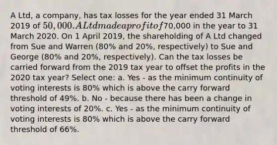 A Ltd, a company, has tax losses for the year ended 31 March 2019 of 50,000. A Ltd made a profit of70,000 in the year to 31 March 2020. On 1 April 2019, the shareholding of A Ltd changed from Sue and Warren (80% and 20%, respectively) to Sue and George (80% and 20%, respectively). Can the tax losses be carried forward from the 2019 tax year to offset the profits in the 2020 tax year? Select one: a. Yes - as the minimum continuity of voting interests is 80% which is above the carry forward threshold of 49%. b. No - because there has been a change in voting interests of 20%. c. Yes - as the minimum continuity of voting interests is 80% which is above the carry forward threshold of 66%.