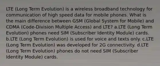 LTE (Long Term Evolution) is a wireless broadband technology for communication of high speed data for mobile phones. What is the main difference between GSM (Global System for Mobile) and CDMA (Code-Division Multiple Access) and LTE? a.LTE (Long Term Evolution) phones need SIM (Subscriber Identity Module) cards. b.LTE (Long Term Evolution) is used for voice and texts only. c.LTE (Long Term Evolution) was developed for 2G connectivity. d.LTE (Long Term Evolution) phones do not need SIM (Subscriber Identity Module) cards.