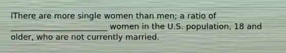 lThere are more single women than men; a ratio of ________________________ women in the U.S. population, 18 and older, who are not currently married.