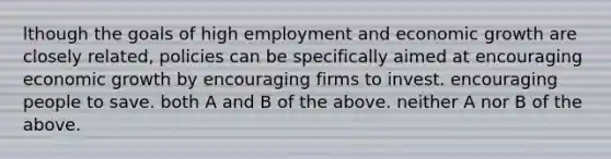 lthough the goals of high employment and economic growth are closely related, policies can be specifically aimed at encouraging economic growth by encouraging firms to invest. encouraging people to save. both A and B of the above. neither A nor B of the above.