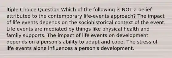 ltiple Choice Question Which of the following is NOT a belief attributed to the contemporary life-events approach? The impact of life events depends on the sociohistorical context of the event. Life events are mediated by things like physical health and family supports. The impact of life events on development depends on a person's ability to adapt and cope. The stress of life events alone influences a person's development.