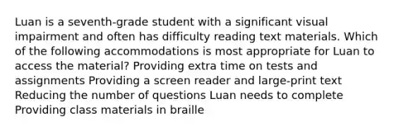 Luan is a seventh-grade student with a significant visual impairment and often has difficulty reading text materials. Which of the following accommodations is most appropriate for Luan to access the material? Providing extra time on tests and assignments Providing a screen reader and large-print text Reducing the number of questions Luan needs to complete Providing class materials in braille