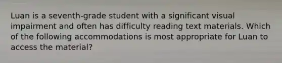 Luan is a seventh-grade student with a significant visual impairment and often has difficulty reading text materials. Which of the following accommodations is most appropriate for Luan to access the material?