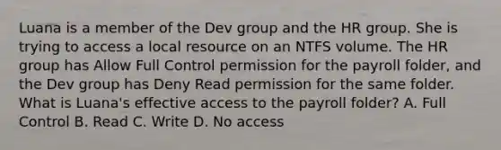 Luana is a member of the Dev group and the HR group. She is trying to access a local resource on an NTFS volume. The HR group has Allow Full Control permission for the payroll folder, and the Dev group has Deny Read permission for the same folder. What is Luana's effective access to the payroll folder? A. Full Control B. Read C. Write D. No access