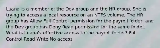 Luana is a member of the Dev group and the HR group. She is trying to access a local resource on an NTFS volume. The HR group has Allow Full Control permission for the payroll folder, and the Dev group has Deny Read permission for the same folder. What is Luana's effective access to the payroll folder? Full Control Read Write No access