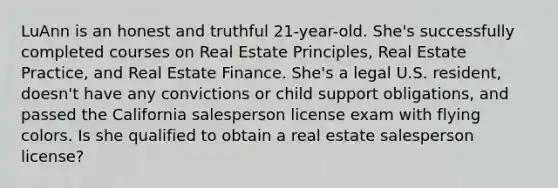 LuAnn is an honest and truthful 21-year-old. She's successfully completed courses on Real Estate Principles, Real Estate Practice, and Real Estate Finance. She's a legal U.S. resident, doesn't have any convictions or child support obligations, and passed the California salesperson license exam with flying colors. Is she qualified to obtain a real estate salesperson license?