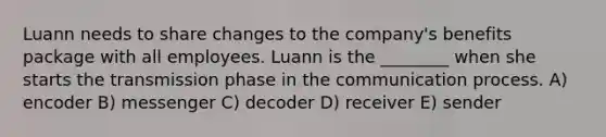 Luann needs to share changes to the company's benefits package with all employees. Luann is the ________ when she starts the transmission phase in the communication process. A) encoder B) messenger C) decoder D) receiver E) sender