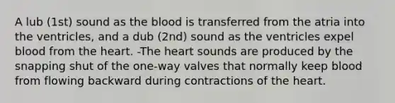 A lub (1st) sound as the blood is transferred from the atria into the ventricles, and a dub (2nd) sound as the ventricles expel blood from the heart. -The heart sounds are produced by the snapping shut of the one-way valves that normally keep blood from flowing backward during contractions of the heart.