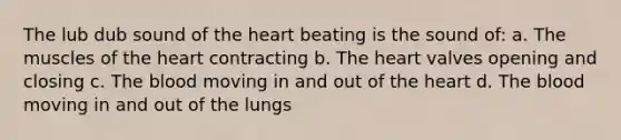 The lub dub sound of the heart beating is the sound of: a. The muscles of the heart contracting b. The heart valves opening and closing c. The blood moving in and out of the heart d. The blood moving in and out of the lungs