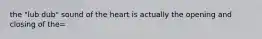 the "lub dub" sound of the heart is actually the opening and closing of the=