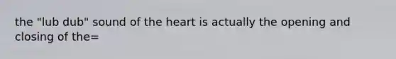 the "lub dub" sound of the heart is actually the opening and closing of the=