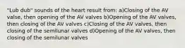 "Lub dub" sounds of the heart result from: a)Closing of the AV valse, then opening of the AV valves b)Opening of the AV valves, then closing of the AV valves c)Closing of the AV valves, then closing of the semilunar valves d)Opening of the AV valves, then closing of the semilunar valves