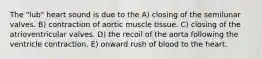 The "lub" heart sound is due to the A) closing of the semilunar valves. B) contraction of aortic muscle tissue. C) closing of the atrioventricular valves. D) the recoil of the aorta following the ventricle contraction. E) onward rush of blood to the heart.