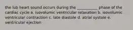 the lub heart sound occurs during the ___________ phase of the cardiac cycle a. isovolumic ventricular relaxation b. isovolumic ventricular contraction c. late diastole d. atrial systole e. ventricular ejection