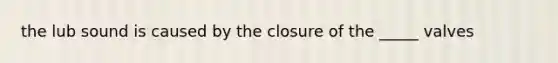 the lub sound is caused by the closure of the _____ valves