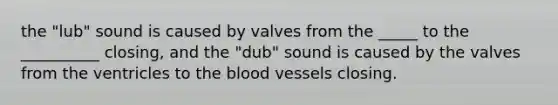 the "lub" sound is caused by valves from the _____ to the __________ closing, and the "dub" sound is caused by the valves from the ventricles to the blood vessels closing.