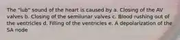 The "lub" sound of the heart is caused by a. Closing of the AV valves b. Closing of the semilunar valves c. Blood rushing out of the ventricles d. Filling of the ventricles e. A depolarization of the SA node