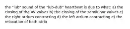 the "lub" sound of the "lub-dub" heartbeat is due to what: a) the closing of the AV valves b) the closing of the semilunar valves c) the right atrium contracting d) the left atrium contracting e) the relaxation of both atria