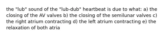 the "lub" sound of the "lub-dub" heartbeat is due to what: a) the closing of the AV valves b) the closing of the semilunar valves c) the right atrium contracting d) the left atrium contracting e) the relaxation of both atria