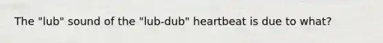 The "lub" sound of the "lub-dub" heartbeat is due to what?