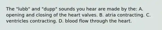 The "lubb" and "dupp" sounds you hear are made by the: A. opening and closing of <a href='https://www.questionai.com/knowledge/kya8ocqc6o-the-heart' class='anchor-knowledge'>the heart</a> valves. B. atria contracting. C. ventricles contracting. D. blood flow through the heart.