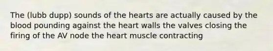 The (lubb dupp) sounds of the hearts are actually caused by the blood pounding against the heart walls the valves closing the firing of the AV node the heart muscle contracting