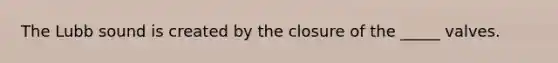 The Lubb sound is created by the closure of the _____ valves.