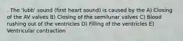 . The 'lubb' sound (first heart sound) is caused by the A) Closing of the AV valves B) Closing of the semilunar valves C) Blood rushing out of the ventricles D) Filling of the ventricles E) Ventricular contraction