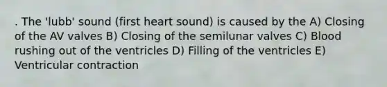 . The 'lubb' sound (first heart sound) is caused by the A) Closing of the AV valves B) Closing of the semilunar valves C) Blood rushing out of the ventricles D) Filling of the ventricles E) Ventricular contraction