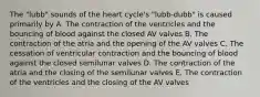 The "lubb" sounds of the heart cycle's "lubb-dubb" is caused primarily by A. The contraction of the ventricles and the bouncing of blood against the closed AV valves B. The contraction of the atria and the opening of the AV valves C. The cessation of ventricular contraction and the bouncing of blood against the closed semilunar valves D. The contraction of the atria and the closing of the semilunar valves E. The contraction of the ventricles and the closing of the AV valves