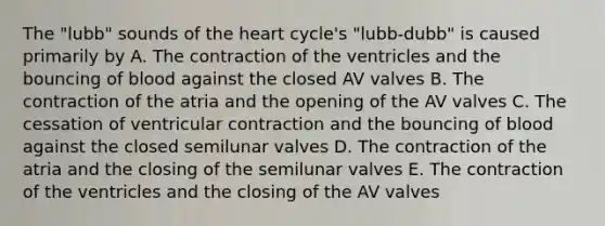 The "lubb" sounds of the heart cycle's "lubb-dubb" is caused primarily by A. The contraction of the ventricles and the bouncing of blood against the closed AV valves B. The contraction of the atria and the opening of the AV valves C. The cessation of ventricular contraction and the bouncing of blood against the closed semilunar valves D. The contraction of the atria and the closing of the semilunar valves E. The contraction of the ventricles and the closing of the AV valves