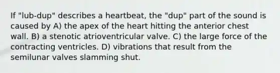 If "lub-dup" describes a heartbeat, the "dup" part of the sound is caused by A) the apex of the heart hitting the anterior chest wall. B) a stenotic atrioventricular valve. C) the large force of the contracting ventricles. D) vibrations that result from the semilunar valves slamming shut.