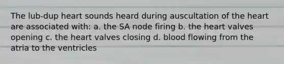 The lub-dup heart sounds heard during auscultation of the heart are associated with: a. the SA node firing b. the heart valves opening c. the heart valves closing d. blood flowing from the atria to the ventricles