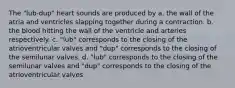 The "lub-dup" heart sounds are produced by a. the wall of the atria and ventricles slapping together during a contraction. b. the blood hitting the wall of the ventricle and arteries respectively. c. "lub" corresponds to the closing of the atrioventricular valves and "dup" corresponds to the closing of the semilunar valves. d. "lub" corresponds to the closing of the semilunar valves and "dup" corresponds to the closing of the atrioventricular valves