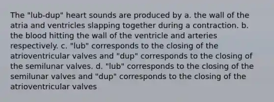 The "lub-dup" heart sounds are produced by a. the wall of the atria and ventricles slapping together during a contraction. b. the blood hitting the wall of the ventricle and arteries respectively. c. "lub" corresponds to the closing of the atrioventricular valves and "dup" corresponds to the closing of the semilunar valves. d. "lub" corresponds to the closing of the semilunar valves and "dup" corresponds to the closing of the atrioventricular valves