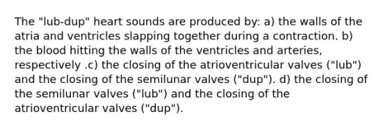 The "lub-dup" heart sounds are produced by: a) the walls of the atria and ventricles slapping together during a contraction. b) the blood hitting the walls of the ventricles and arteries, respectively .c) the closing of the atrioventricular valves ("lub") and the closing of the semilunar valves ("dup"). d) the closing of the semilunar valves ("lub") and the closing of the atrioventricular valves ("dup").