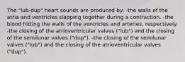 The "lub-dup" heart sounds are produced by: -the walls of the atria and ventricles slapping together during a contraction. -the blood hitting the walls of the ventricles and arteries, respectively. -the closing of the atrioventricular valves ("lub") and the closing of the semilunar valves ("dup"). -the closing of the semilunar valves ("lub") and the closing of the atrioventricular valves ("dup").