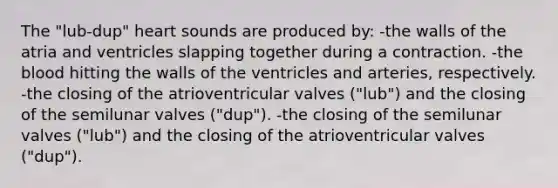 The "lub-dup" heart sounds are produced by: -the walls of the atria and ventricles slapping together during a contraction. -the blood hitting the walls of the ventricles and arteries, respectively. -the closing of the atrioventricular valves ("lub") and the closing of the semilunar valves ("dup"). -the closing of the semilunar valves ("lub") and the closing of the atrioventricular valves ("dup").