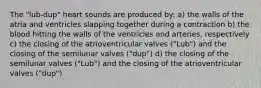 The "lub-dup" heart sounds are produced by: a) the walls of the atria and ventricles slapping together during a contraction b) the blood hitting the walls of the ventricles and arteries, respectively c) the closing of the atrioventricular valves ("Lub") and the closing of the semilunar valves ("dup") d) the closing of the semilunar valves ("Lub") and the closing of the atrioventricular valves ("dup")