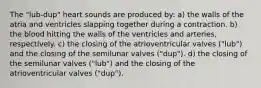 The "lub-dup" heart sounds are produced by: a) the walls of the atria and ventricles slapping together during a contraction. b) the blood hitting the walls of the ventricles and arteries, respectively. c) the closing of the atrioventricular valves ("lub") and the closing of the semilunar valves ("dup"). d) the closing of the semilunar valves ("lub") and the closing of the atrioventricular valves ("dup").