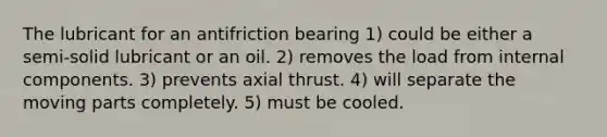 The lubricant for an antifriction bearing 1) could be either a semi-solid lubricant or an oil. 2) removes the load from internal components. 3) prevents axial thrust. 4) will separate the moving parts completely. 5) must be cooled.